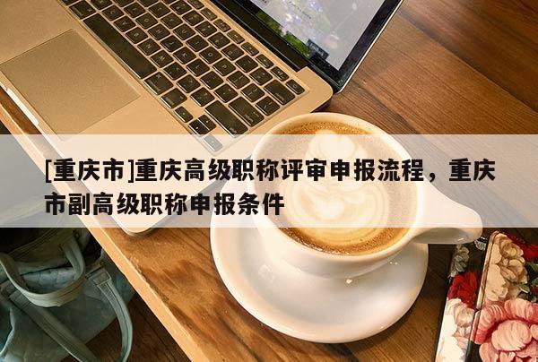 [重慶市]重慶高級職稱評審申報流程，重慶市副高級職稱申報條件