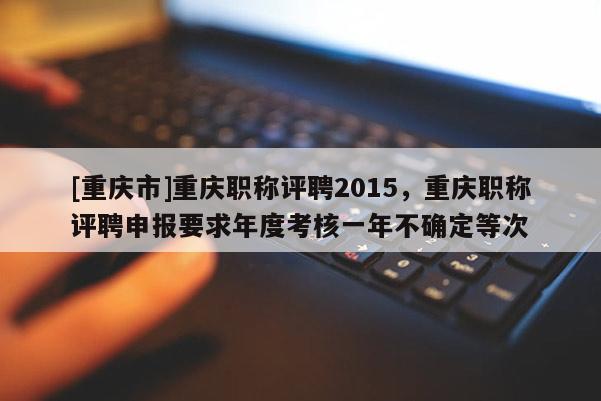 [重慶市]重慶職稱評(píng)聘2015，重慶職稱評(píng)聘申報(bào)要求年度考核一年不確定等次