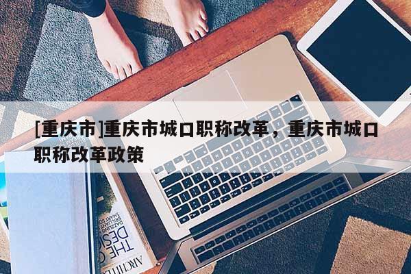 [重慶市]重慶市城口職稱改革，重慶市城口職稱改革政策