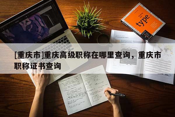 [重慶市]重慶高級(jí)職稱(chēng)在哪里查詢，重慶市職稱(chēng)證書(shū)查詢