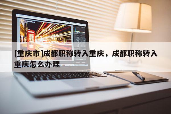 [重慶市]成都職稱轉(zhuǎn)入重慶，成都職稱轉(zhuǎn)入重慶怎么辦理
