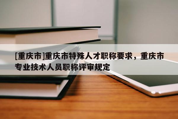 [重慶市]重慶市特殊人才職稱(chēng)要求，重慶市專(zhuān)業(yè)技術(shù)人員職稱(chēng)評(píng)審規(guī)定