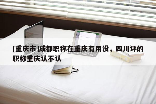 [重慶市]成都職稱(chēng)在重慶有用沒(méi)，四川評(píng)的職稱(chēng)重慶認(rèn)不認(rèn)
