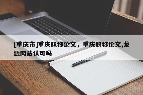 [重慶市]重慶職稱論文，重慶職稱論文,龍源網站認可嗎