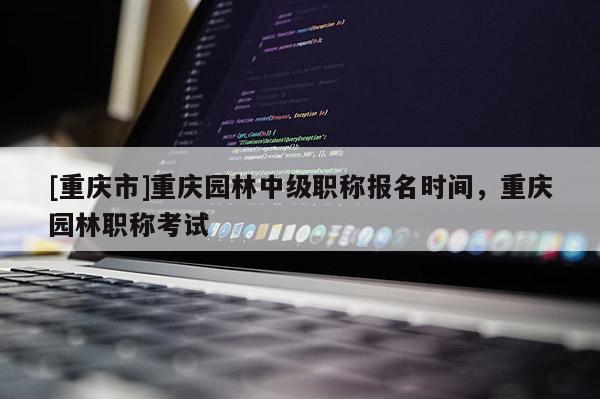 [重慶市]重慶園林中級職稱報(bào)名時(shí)間，重慶園林職稱考試