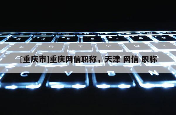 [重慶市]重慶網(wǎng)信職稱(chēng)，天津 網(wǎng)信 職稱(chēng)