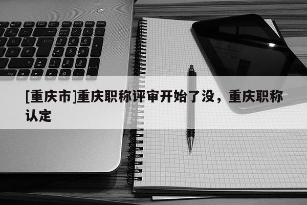 [重慶市]重慶職稱評(píng)審開(kāi)始了沒(méi)，重慶職稱認(rèn)定