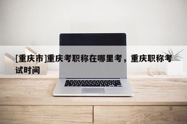 [重慶市]重慶考職稱在哪里考，重慶職稱考試時(shí)間