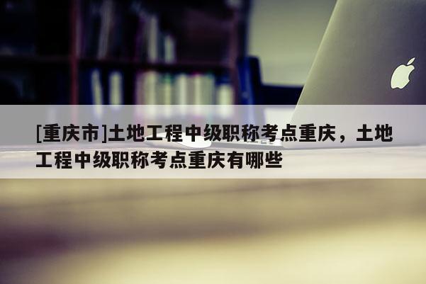 [重慶市]土地工程中級(jí)職稱考點(diǎn)重慶，土地工程中級(jí)職稱考點(diǎn)重慶有哪些