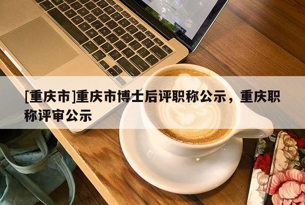 [重慶市]重慶市博士后評職稱公示，重慶職稱評審公示