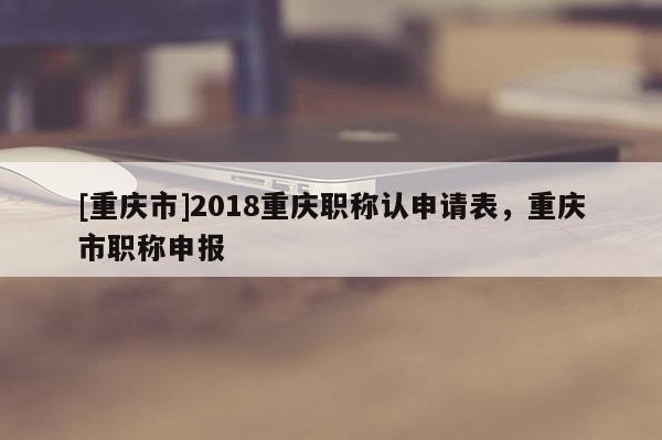 [重慶市]2018重慶職稱(chēng)認(rèn)申請(qǐng)表，重慶市職稱(chēng)申報(bào)