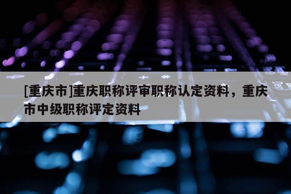 [重慶市]重慶職稱評審職稱認定資料，重慶市中級職稱評定資料
