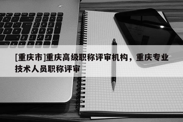 [重慶市]重慶高級(jí)職稱評(píng)審機(jī)構(gòu)，重慶專業(yè)技術(shù)人員職稱評(píng)審