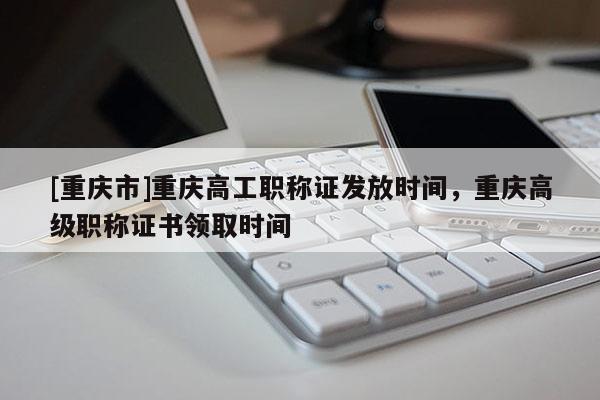 [重慶市]重慶高工職稱證發(fā)放時(shí)間，重慶高級(jí)職稱證書領(lǐng)取時(shí)間