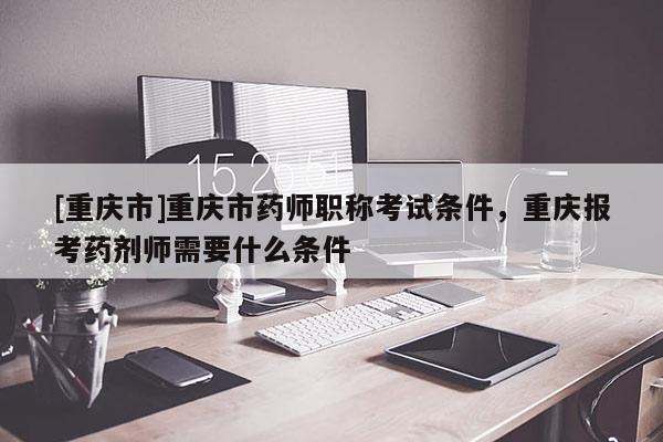 [重慶市]重慶市藥師職稱考試條件，重慶報(bào)考藥劑師需要什么條件