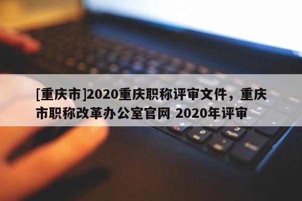 [重慶市]2020重慶職稱評審文件，重慶市職稱改革辦公室官網(wǎng) 2020年評審