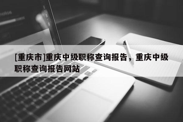 [重慶市]重慶中級職稱查詢報告，重慶中級職稱查詢報告網(wǎng)站