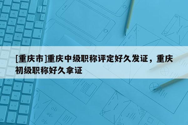 [重慶市]重慶中級職稱評定好久發(fā)證，重慶初級職稱好久拿證