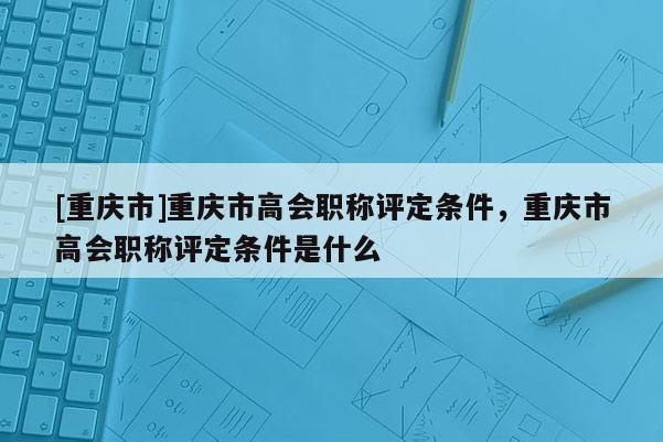 [重慶市]重慶市高會職稱評定條件，重慶市高會職稱評定條件是什么