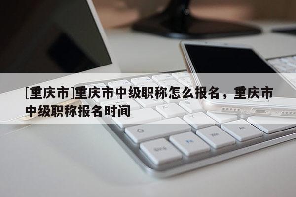 [重慶市]重慶市中級職稱怎么報(bào)名，重慶市中級職稱報(bào)名時(shí)間