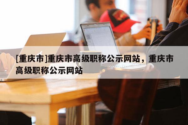 [重慶市]重慶市高級職稱公示網(wǎng)站，重慶市高級職稱公示網(wǎng)站