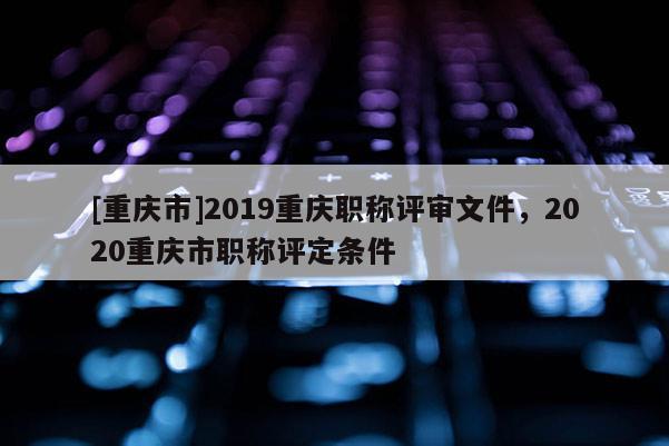[重慶市]2019重慶職稱評審文件，2020重慶市職稱評定條件