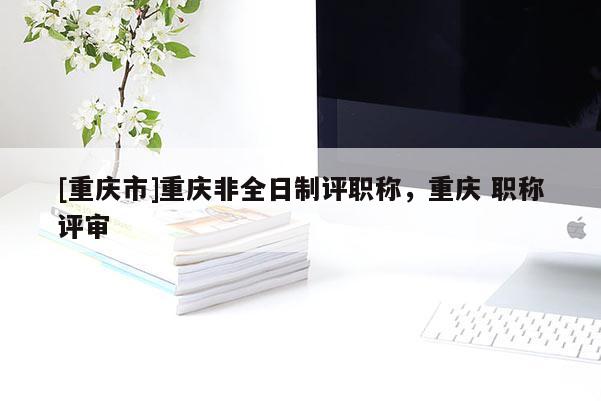 [重慶市]重慶非全日制評職稱，重慶 職稱評審