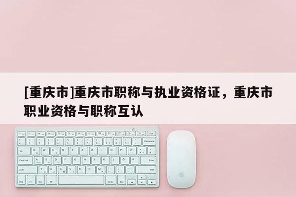[重慶市]重慶市職稱與執(zhí)業(yè)資格證，重慶市職業(yè)資格與職稱互認
