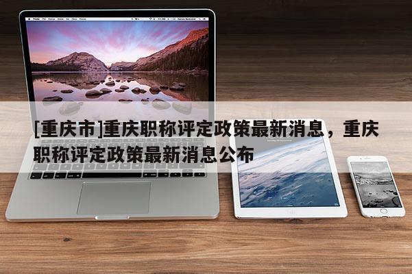 [重慶市]重慶職稱(chēng)評(píng)定政策最新消息，重慶職稱(chēng)評(píng)定政策最新消息公布