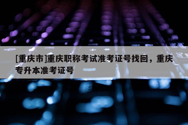 [重慶市]重慶職稱(chēng)考試準(zhǔn)考證號(hào)找回，重慶專(zhuān)升本準(zhǔn)考證號(hào)