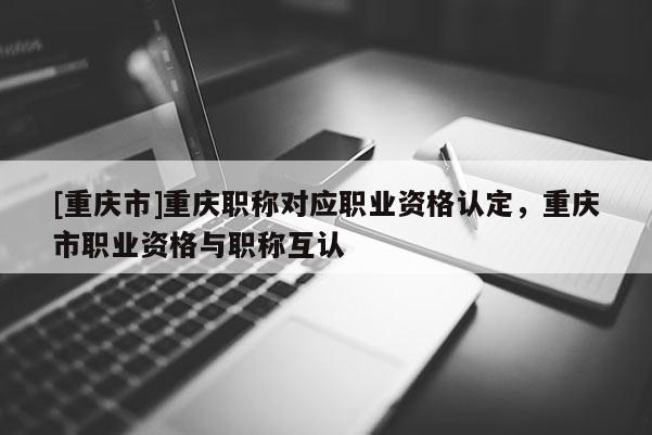 [重慶市]重慶職稱對應(yīng)職業(yè)資格認(rèn)定，重慶市職業(yè)資格與職稱互認(rèn)
