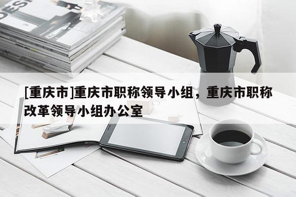 [重慶市]重慶市職稱(chēng)領(lǐng)導(dǎo)小組，重慶市職稱(chēng)改革領(lǐng)導(dǎo)小組辦公室