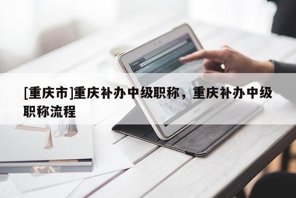 [重慶市]重慶補(bǔ)辦中級(jí)職稱，重慶補(bǔ)辦中級(jí)職稱流程