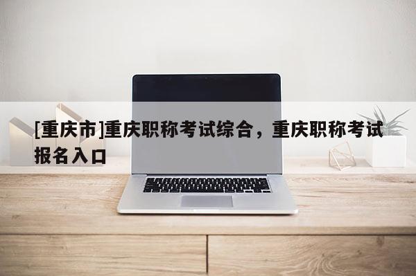 [重慶市]重慶職稱考試綜合，重慶職稱考試報(bào)名入口