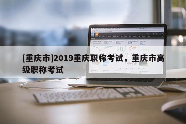 [重慶市]2019重慶職稱考試，重慶市高級職稱考試