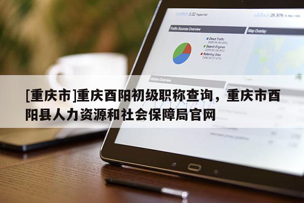 [重慶市]重慶酉陽初級(jí)職稱查詢，重慶市酉陽縣人力資源和社會(huì)保障局官網(wǎng)