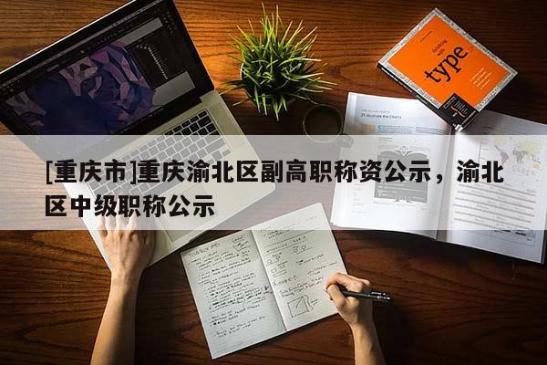 [重慶市]重慶渝北區(qū)副高職稱資公示，渝北區(qū)中級(jí)職稱公示