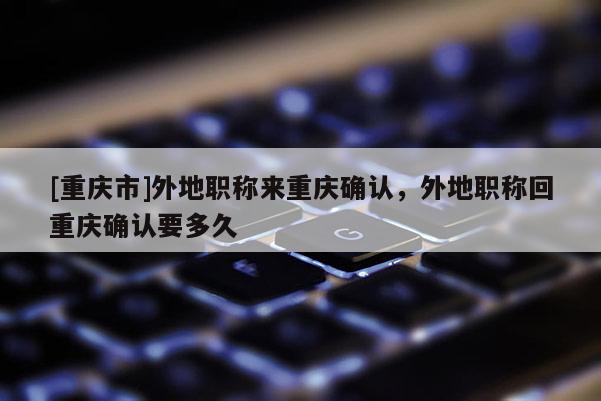 [重慶市]外地職稱(chēng)來(lái)重慶確認(rèn)，外地職稱(chēng)回重慶確認(rèn)要多久