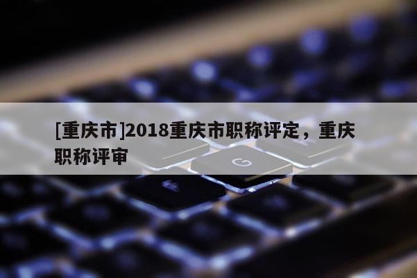[重慶市]2018重慶市職稱評定，重慶 職稱評審