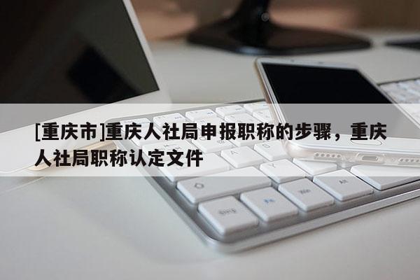 [重慶市]重慶人社局申報職稱的步驟，重慶人社局職稱認定文件