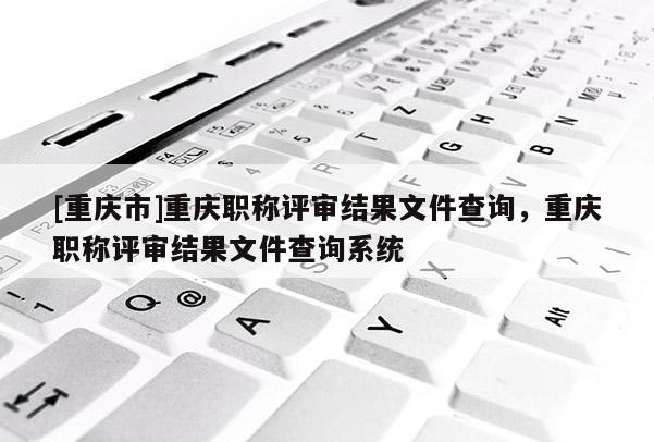 [重慶市]重慶職稱評(píng)審結(jié)果文件查詢，重慶職稱評(píng)審結(jié)果文件查詢系統(tǒng)