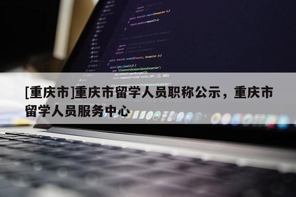 [重慶市]重慶市留學(xué)人員職稱(chēng)公示，重慶市留學(xué)人員服務(wù)中心