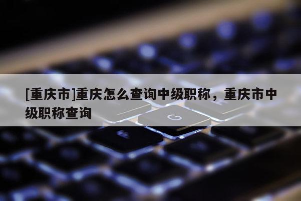 [重慶市]重慶怎么查詢(xún)中級(jí)職稱(chēng)，重慶市中級(jí)職稱(chēng)查詢(xún)