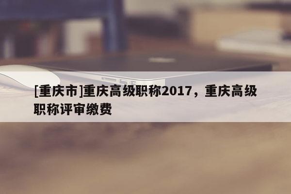 [重慶市]重慶高級(jí)職稱(chēng)2017，重慶高級(jí)職稱(chēng)評(píng)審繳費(fèi)