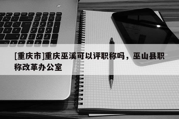 [重慶市]重慶巫溪可以評職稱嗎，巫山縣職稱改革辦公室