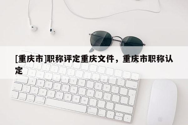[重慶市]職稱評定重慶文件，重慶市職稱認定