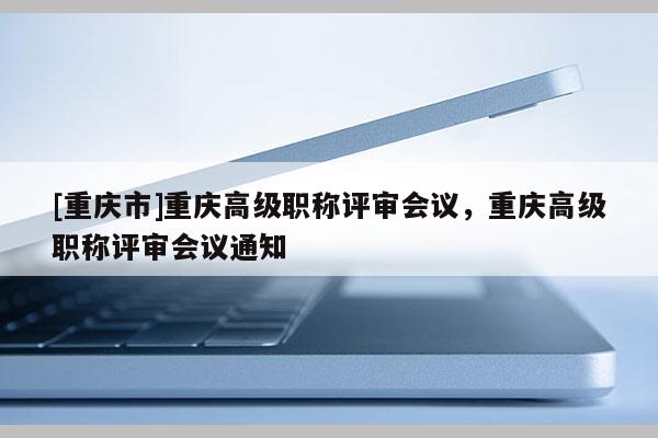 [重慶市]重慶高級職稱評審會議，重慶高級職稱評審會議通知