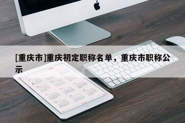 [重慶市]重慶初定職稱名單，重慶市職稱公示