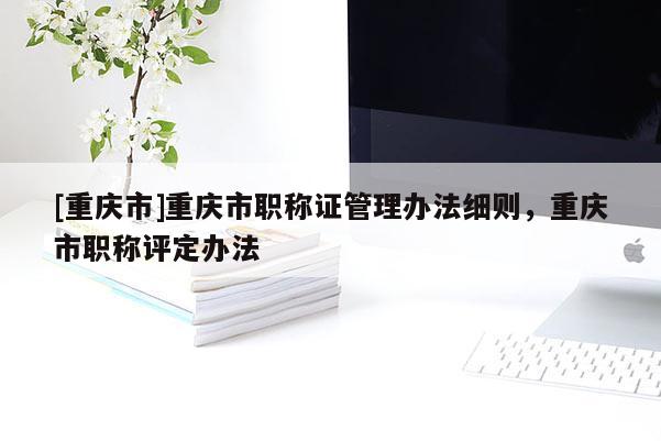 [重慶市]重慶市職稱證管理辦法細則，重慶市職稱評定辦法
