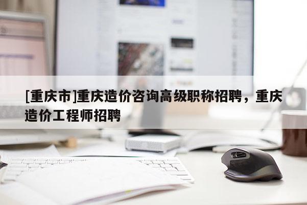 [重慶市]重慶造價咨詢高級職稱招聘，重慶造價工程師招聘